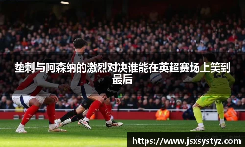 垫刺与阿森纳的激烈对决谁能在英超赛场上笑到最后